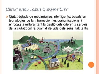 CIUTAT INTEL·LIGENT O SMART CITY


Ciutat dotada de mecanismes intel·ligents, basats en
tecnologies de la informació i les comunicacions, i
enfocats a millorar tant la gestió dels diferents serveis
de la ciutat com la qualitat de vida dels seus habitants.

 
