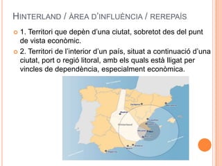 HINTERLAND / ÀREA D’INFLUÈNCIA / REREPAÍS
1. Territori que depèn d’una ciutat, sobretot des del punt
de vista econòmic.
 2. Territori de l’interior d’un país, situat a continuació d’una
ciutat, port o regió litoral, amb els quals està lligat per
vincles de dependència, especialment econòmica.


 