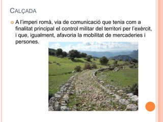 CALÇADA


A l’imperi romà, via de comunicació que tenia com a
finalitat principal el control militar del territori per l’exèrcit,
i que, igualment, afavoria la mobilitat de mercaderies i
persones.

 