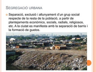 SEGREGACIÓ URBANA


Separació, exclusió i allunyament d’un grup social
respecte de la resta de la població, a partir de
plantejaments econòmics, socials, radials, religiosos,
etc. A la ciutat es manifesta amb la separació de barris i
la formació de guetos.

 