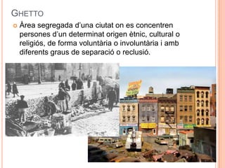 GHETTO


Àrea segregada d’una ciutat on es concentren
persones d’un determinat origen ètnic, cultural o
religiós, de forma voluntària o involuntària i amb
diferents graus de separació o reclusió.

 