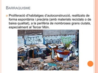 BARRAQUISME


Proliferació d’habitatges d’autoconstrucció, realitzats de
forma espontània i precària (amb materials reciclats o de
baixa qualitat), a la perifèria de nombroses grans ciutats,
especialment al Tercer Món.

 