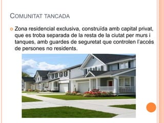 COMUNITAT TANCADA


Zona residencial exclusiva, construïda amb capital privat,
que es troba separada de la resta de la ciutat per murs i
tanques, amb guardes de seguretat que controlen l’accés
de persones no residents.

 