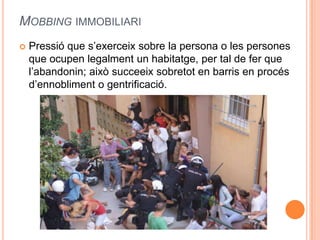 MOBBING IMMOBILIARI


Pressió que s’exerceix sobre la persona o les persones
que ocupen legalment un habitatge, per tal de fer que
l’abandonin; això succeeix sobretot en barris en procés
d’ennobliment o gentrificació.

 