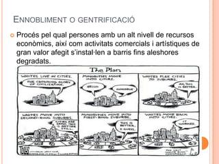 ENNOBLIMENT O GENTRIFICACIÓ


Procés pel qual persones amb un alt nivell de recursos
econòmics, així com activitats comercials i artístiques de
gran valor afegit s’instal·len a barris fins aleshores
degradats.

 