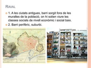 RAVAL
1. A les ciutats antigues, barri sorgit fora de les
muralles de la població, on hi solien viure les
classes socials de nivell econòmic i social baix.
 2. Barri perifèric, suburbi.


 