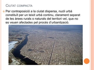 CIUTAT COMPACTA


Per contraposició a la ciutat dispersa, nucli urbà
constituït per un teixit urbà continu, clarament separat
de les àrees rurals o naturals del territori veí, que no
es veuen afectades pel procés d’urbanització.

 
