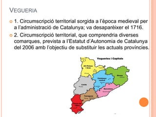 VEGUERIA
1. Circumscripció territorial sorgida a l’època medieval per
a l’administració de Catalunya; va desaparèixer el 1716.
 2. Circumscripció territorial, que comprendria diverses
comarques, prevista a l’Estatut d’Autonomia de Catalunya
del 2006 amb l’objectiu de substituir les actuals províncies.


 