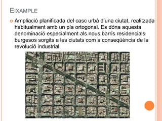 EIXAMPLE


Ampliació planificada del casc urbà d’una ciutat, realitzada
habitualment amb un pla ortogonal. Es dóna aquesta
denominació especialment als nous barris residencials
burgesos sorgits a les ciutats com a conseqüència de la
revolució industrial.

 