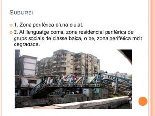 SUBURBI
1. Zona perifèrica d’una ciutat.
 2. Al llenguatge comú, zona residencial perifèrica de
grups socials de classe baixa, o bé, zona perifèrica molt
degradada.


 