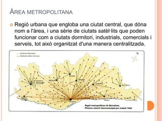 ÀREA METROPOLITANA


Regió urbana que engloba una ciutat central, que dóna
nom a l'àrea, i una sèrie de ciutats satèl·lits que poden
funcionar com a ciutats dormitori, industrials, comercials i
serveis, tot això organitzat d'una manera centralitzada.

 