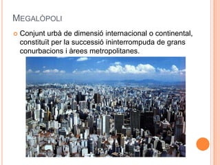 MEGALÒPOLI


Conjunt urbà de dimensió internacional o continental,
constituït per la successió ininterrompuda de grans
conurbacions i àrees metropolitanes.

 