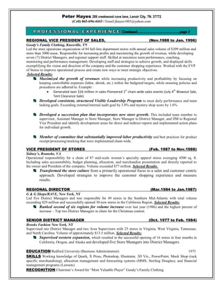 Peter Hayes 289 creekwood cove lane, Lenoir City, TN. 37772
(Cell) 865-696-4443 / Email:jhayes1003@yahoo.com
REGIONAL VICE PRESIDENT OF SALES, (Nov.1988 to Jan. 1996)
Goody’s Family Clothing, Knoxville, TN
Led the store operations organization of 84 full-line department stores with annual sales volume of $309 million and
more than 3000 assoc. Responsible for increasing profits and maximizing the growth of revenue, while developing
seven (7) District Managers, and regional support staff. Skilled at maximize team performance, coaching,
monitoring and performance management. Developing staff and strategies to achieve growth, and displayed skills
exemplifying the vision and direction of the company and the customer shopping experience. Worked with the EVP
of Stores to improve operational process and create new ways to meet strategic objectives.
Selected Results:
Maximized the growth of revenues while increasing productivity and profitability by focusing on
keeping controllable expenses (labor, shrink, etc.) within the budgeted targets, while ensuring policies and
procedures are adhered to. Example :
 Generated over $16 million in sales Pioneered 1st
chain-wide sales events (July 4th
Blowout Sale,
Tent Clearance Sale).
Developed consistent, structured Visible Leadership Program to meet daily performance and team
tasking goals. Exceeding external/internal audit goal by 3.8% and mystery shop score by 1.6%
Developed a succession plan that incorporates new store growth. This included team member to
supervisor, Assistant Manager to Store Manager, Store Manager to District Manager, and DM to Regional
Vice President and identify development areas for direct and indirect reports and implemented action plans
for individual growth.
Member of committee that substantially improved labor productivity and best practices for product
receipt/processing/stocking that were implemented chain-wide.
VICE PRESIDENT OF STORES (Feb. 1987 to Nov.1988)
Sidney’s, Roanoke, VA
Operational responsibility for a chain of 87 mid-scale women’s specialty apparel stores averaging 4500 sq. ft.
Including sales accountability, budget planning, allocation, and merchandise presentation and directly reported to
the owner and President of the company. Volume exceeded $77 million. Selected Results:
Transformed the store culture from a primarily operational focus to a sales and customer centric
approach. Developed strategies to improve the customer shopping experience and measure
results.
REGIONAL DIRECTOR (Mar.1984 to Jan.1987)
G & G Shops/RAVE, New York, NY
Led five District Managers and was responsible for 49 stores in the Southern Mid-Atlantic with total volume
exceeding $29 million and successfully opened 30 new stores in the California Region. Selected Results:
Ranked second of six regions for volume increase over last year (1986) and the highest percent of
increase – Top two District Managers in chain for the Christmas contest.
SENIOR DISTRICT MANAGER (Oct. 1977 to Feb. 1984)
Brooks Fashion New York, NY
Supervised one District Manager and two Area Supervisors with 25 stores in Virginia, West Virginia, Tennessee,
and North Carolina. Volume of approximately $13.5 million. Selected Results:
Supervised western expansion, which resulted in the successful opening of 16 stores in four months in
California, Oregon, and Alaska and developed five Store Managers into District Managers.
EDUCATION Redford University (Business Administration) 1973
SKILLS Working knowledge of Quark, X Press, Photoshop, Illustrator, 3D Viz., PowerPoint, Mock Shop (rack
specific merchandising), allocation management and forecasting systems (MMS, Sterling Douglas), and financial
management programs (Lawson).
RECOGNITION Chairmen’s Award for “Most Valuable Player” Goody’s Family Clothing
 