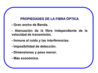 PROPIEDADES DE LA FIBRA ÓPTICA
- Gran ancho de Banda.
- Atenuación de la fibra independiente de la
velocidad de transmisión.
- Inmune al ruido y las interferencias.
- Imposibilidad de detección.

- Dimensiones y peso menor.
- Más económica.

 