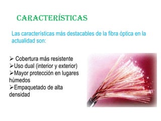 Características
Las características más destacables de la fibra óptica en la
actualidad son:
 Cobertura más resistente
Uso dual (interior y exterior)
Mayor protección en lugares
húmedos
Empaquetado de alta
densidad

 