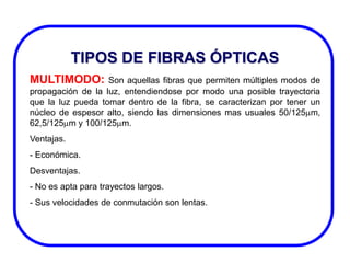 TIPOS DE FIBRAS ÓPTICAS
MULTIMODO:

Son aquellas fibras que permiten múltiples modos de
propagación de la luz, entendiendose por modo una posible trayectoria
que la luz pueda tomar dentro de la fibra, se caracterizan por tener un
núcleo de espesor alto, siendo las dimensiones mas usuales 50/125 m,
62,5/125 m y 100/125 m.
Ventajas.
- Económica.
Desventajas.
- No es apta para trayectos largos.
- Sus velocidades de conmutación son lentas.

 