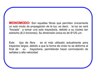 MONOMODO: Son aquellas fibras que permiten únicamente
un solo modo de propagación de la luz, es decir, la luz se verá
“forzada” a tomar una sola trayectoria, debido a su núcleo tan
estrecho (8,3 micrones). Su dimensión única es de 9/125 m.

Este
tipo de fibra
es el más utilizado actualmente para
trayectos largos, debido a que la forma de onda no se deforma al
final de
su
trayectoria, permitiendo hacer conmutación de
señales a alta velocidad.

 