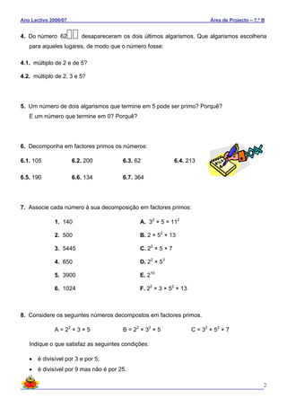 Ano Lectivo 2006/07 Área de Projecto – 7.º B
2
4. Do número 62 desapareceram os dois últimos algarismos. Que algarismos escolheria
para aqueles lugares, de modo que o número fosse:
4.1. múltiplo de 2 e de 5?
4.2. múltiplo de 2, 3 e 5?
5. Um número de dois algarismos que termine em 5 pode ser primo? Porquê?
E um número que termine em 0? Porquê?
6. Decomponha em factores primos os números:
6.1. 105 6.2. 200 6.3. 62 6.4. 213
6.5. 190 6.6. 134 6.7. 364
7. Associe cada número à sua decomposição em factores primos:
1. 140 A. 32
× 5 × 112
2. 500 B. 2 × 52
× 13
3. 5445 C. 22
× 5 × 7
4. 650 D. 22
× 53
5. 3900 E. 210
6. 1024 F. 22
× 3 × 52
× 13
8. Considere os seguintes números decompostos em factores primos.
A = 22
× 3 × 5 B = 22
× 32
× 5 C = 32
× 52
× 7
Indique o que satisfaz as seguintes condições:
• é divisível por 3 e por 5;
• é divisível por 9 mas não é por 25.
 