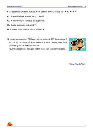 Ano Lectivo 2006/07 Área de Projecto – 7.º B
3
9. Ao decompor um certo número A em factores primos, obteve-se: A = 3 × 5 × 72
9.1. A é divisível por 3? Qual é o quociente?
9.2. A é divisível por 15? Qual é o quociente?
9.3. Qual o quociente de A por 21?
9.4. Escreve todos os divisores do número A.
10. Um armazenista tem 75 Kg de café de classe A, 105 Kg de classe B
e 120 Kg de classe C. Para servir aos seus clientes quer fazer
pacotes iguais de 20 Kg da mistura.
Quantos pacotes de 20 Kg se podem fazer e as suas composições.
Bom Trabalho!...
 