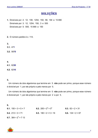 Ano Lectivo 2006/07 Área de Projecto – 7.º B
4
SOLUÇÕES
1. Divisíveis por 2: 12; 106; 1254; 150; 58; 194 e 15 890
Divisíveis por 3: 12; 1254; 150; 3 e 555
Divisíveis por 5: 555; 15 890 e 150
2. O número pedido é o 114.
3.
3.1. 471
3.2. 5870
4.
4.1. 6230
4.2. 6210
5.
Um número de dois algarismos que termine em 5 não pode ser primo, porque esse número
é divisível por 1, por ele próprio e pelo menos por 5.
Um número de dois algarismos que termine em 0 não pode ser primo, porque esse número
é divisível por 1, por ele próprio e pelo menos por 2 e por 5.
6.
6.1. 150 = 3 × 5 × 7 6.2. 200 = 23
× 52
6.3. 62 = 2 × 31
6.4. 213 = 3 × 71 6.5. 190 = 2 × 5 × 19 6.6. 134 = 2 × 67
6.7. 364 = 27
× 7 13
 