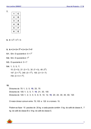 Ano Lectivo 2006/07 Área de Projecto – 7.º B
5
7.
8. B = 22
× 32
× 5
9. A = 3 × 5 × 72
= 3 × 5 × 7 ×7
9.1. Sim. O quociente é 5 × 72
9.2. Sim. O quociente é 72
9.3. O quociente é 5 × 7
9.4. 1; 3; 5; 7;
15 (3 × 5); 21 (3 × 7); 35 (7 × 5); 49 (72
)
147 (3 × 72
); 245 (5 × 72
); 105 (3 × 5 × 7)
745 (3 × 5 × 72
)
10.
Divisores de 75: 1; 3; 5; 15; 25; 75
Divisores de 105: 1; 3; 5; 7; 15; 21; 35; 105
Divisores de 120: 1; 2; 3; 4; 5; 6; 8; 10; 12; 15; 20; 24; 30; 40; 60; 120
O maior divisor comum entre 75; 105 e 120 é o número 15.
Podem-se fazer 15 pacotes de 20 kg e cada pacote contém 5 kg do café de classe A, 7
kg do café de classe B e 8 kg do café de classe C.
1 C
2 D
3 A
4 B
5 F
6 E
 