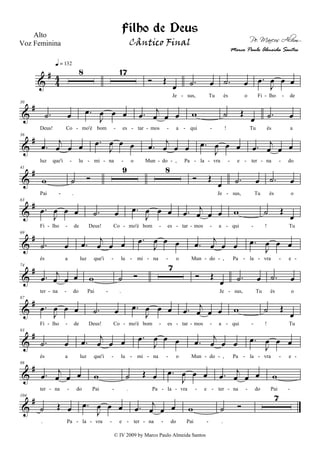 &
#
4
4
8
q = 132
17
Ó Œ
œ
Je
.˙ œ
sus, Tu
.˙ œ
és o
.œ
J
œ œ œ
Fi lho de- - -
&
#30
.˙ œ
Deus! Co
.œ
J
œ œ œ
mo'é bom es
.œ
j
œ œ œ
tar mos a
w
qui
˙ Œ
œ
! Tu
.˙ œ
és a- - - - - - -
&
#36
.œ
j
œ œ œ
luz que'i lu
.œ
J
œ œ œ
mi na o
.œ
j
œ œ œ
Mun do , Pa
.œ
J
œ œ œ
la vra e
.œ
j
œ œ œ
ter na do- - - - - - - - - - - -
&
#41
w
Pai
˙ Ó
.
9 8
Ó Œ
œ
Je
.˙ œ
sus, Tu
.˙ œ
és o- -
&
#63
.œ
J
œ œ œ
Fi lho de
.˙ œ
Deus! Co
.œ
J
œ œ œ
mo'é bom es
.œ
j
œ œ œ
tar mos a
w
qui
˙ Œ
œ
! Tu- - - - - - - - -
&
#69
.˙ œ
és a
.œ
j
œ œ œ
luz que'i lu
.œ
J
œ œ œ
mi na o
.œ
j
œ œ œ
Mun do , Pa
.œ
J
œ œ œ
la vra e- - - - - - - - - -
&
#74
.œ
j
œ œ œ
ter na do
w
Pai
˙ Ó
.
7
Ó Œ
œ
Je
.˙ œ
sus, Tu
.˙ œ
és o- - - -
&
#87
.œ
J
œ œ œ
Fi lho de
.˙ œ
Deus! Co
.œ
J
œ œ œ
mo'é bom es
.œ
j
œ œ œ
tar mos a
w
qui
˙ Œ
œ
! Tu- - - - - - - - -
&
#93
.˙ œ
és a
.œ
j
œ œ œ
luz que'i lu
.œ
J
œ œ œ
mi na o
.œ
j
œ œ œ
Mun do , Pa
.œ
J
œ œ œ
la vra e- - - - - - - - - -
&
#98
.œ
j
œ œ œ
ter na do
w
Pai
˙ Œ œ
. Pa
.œ
J
œ œ œ
la vra e
.œ
j
œ œ œ
ter na do
w
Pai- - - - - - - - --
&
#104
˙ Œ œ
. Pa
.œ
J
œ œ œ
la vra e
.œ
j
œ œ œ
ter na do
w
Pai
˙ Ó
.
7
- - - - - - -
Filho de Deus
Pe. Marcos Alvim
Alto
Voz Feminina
© IV 2009 by Marco Paulo Almeida Santos
Cântico Final
Marco Paulo Almeida Santos
 