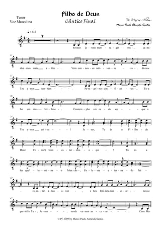 V
#
4
4
7
q = 132
Ó Œ
œ œ
So mos
œ œ œ
j
œ œ
j
œ
jo vens men sa gei
œ œ ˙ œ œ
ros , ca mi- - - - - - - -
V
#11
œ œ œ
j
œ œ
j
œ
nha mos mais a lém
.˙ œ œ
. Vem con
œ œ œ
J
œ œ
J
œ
nos co na'a ven tu
J
œ œ
j
œ œ œ œ
ra , dá nos- - - - - - - - - -
V
#15
œ œ œ
j
œ œ
j
œ
Teu a mor tam bém
w ˙
Œ
œ œ
. Pe re
œ œ œ
j
œ œ
j
œ
gri nos con fi an
œ œ ˙ œ œ
tes , Tu a- - - - - - - - - - - - -
V
#20
œ œ œ
j
œ œ J
œ
luz em nós bri lhou
.˙ œ œ
. Con tem
œ œ œ
J
œ œ j
œ
plar em ca da ser
œ œ ˙ œ œ
que o- - - - - - - -
V
#24
œ œ œ
j
œ
œ
J
œ
Teu a mor cri ou
w ˙ Œ œ
œ
! Je
..˙˙ œœ
sus, Tu
..˙˙ œœ
és o
..œœ
J
œœ œœ œœ
Fi lho de- - - - - - - -
V
#30
.
.
˙
˙
œ
œ
Deus! Co
..œœ
J
œœ œœ œ
œ
mo'é bom es
.
.
œ
œ
J
œ
œ
œ
œ
œ
œ
tar mos a
ww
qui
˙˙ Œ œ
œ
! Tu
..˙˙ œœ
és a- - - - - - -
V
#36
..œœ
J
œœ œœ œœ
luz que'i lu
.œ
J
œ œ œœ
mi na o
..
œ
œ
J
œ
œ
œ
œ
œ
œ
Mun do , Pa
..œœ
J
œœ œœ œ
œ
la vra e
..œœ
j
œ
œ
œ
œ œœ
ter na do
ww
Pai- - - - - - - - - - - - -
V
#42
˙˙ Œ
œ œ
. Es cu
œ œ œ
j
œ œ
j
œ
tar a Tua a voz
œ œ ˙ œ œ
, e Teu
œ œ œ
j
œ œ
j
œ
Rei no'a nun ci ar
.˙ œ œ
; nos so- - - - - - - - - - -
V
#47
œ œ œ
J
œ œ
J
œ
por to'és Tu , Je sus
J
œ œ
j
œ œ œ œ
, on de
œ œ œ
j
œ œ
j
œ
va mos an co rar
w ˙
Œ
œ œ
. Com Ma- - - - - - - - - - - - - -
Filho de Deus
Pe. Marcos Alvim
Tenor
Voz Masculina
© IV 2009 by Marco Paulo Almeida Santos
Cântico Final
Marco Paulo Almeida Santos
 