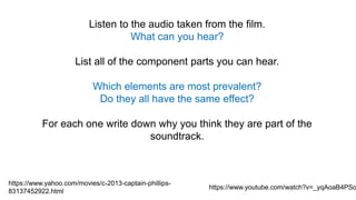 Listen to the audio taken from the film.
What can you hear?
List all of the component parts you can hear.
Which elements are most prevalent?
Do they all have the same effect?
For each one write down why you think they are part of the
soundtrack.
https://www.yahoo.com/movies/c-2013-captain-phillips-
83137452922.html
https://www.youtube.com/watch?v=_yqAoaB4PSo
 