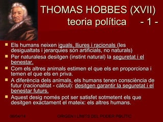 06/04/14 ORIGEN I LÍMITS DEL PODER POLÍTIC5
THOMAS HOBBESTHOMAS HOBBES (XVII)(XVII)
teoria política - 1 -teoria política - 1 -
 Els humans neixenEls humans neixen iguals, lliures i racionalsiguals, lliures i racionals (les(les
desigualtats i jerarquies són artificials, no naturals)desigualtats i jerarquies són artificials, no naturals)
 Per naturalesa desitgen (instint natural) laPer naturalesa desitgen (instint natural) la seguretat i elseguretat i el
benestar.benestar.
 Com els altres animals estimen el que els en proporciona iCom els altres animals estimen el que els en proporciona i
temen el que els en priva.temen el que els en priva.
 A diferència dels animals, els humans tenen consciència deA diferència dels animals, els humans tenen consciència de
futur (racionalitat - càlcul):futur (racionalitat - càlcul): desitgen garantir la seguretat i eldesitgen garantir la seguretat i el
benestar futurs.benestar futurs.
 Aquest desig només pot ser satisfet sotmetent els queAquest desig només pot ser satisfet sotmetent els que
desitgen exactament el mateix: els altres humans.desitgen exactament el mateix: els altres humans.
 