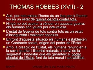 06/04/14 ORIGEN I LÍMITS DEL PODER POLÍTIC6
THOMAS HOBBES (XVII) - 2THOMAS HOBBES (XVII) - 2
 Així, per naturalesa l’home és un llop per a l’home:Així, per naturalesa l’home és un llop per a l’home:
viu en un estat deviu en un estat de guerra de tots contra tots.guerra de tots contra tots.
 Ningú no pot aspirar a vèncer en aquesta guerra:Ningú no pot aspirar a vèncer en aquesta guerra:
els humans són iguals per naturalesa.els humans són iguals per naturalesa.
 L’estat de Guerra de tots contra tots és un estatL’estat de Guerra de tots contra tots és un estat
d’inseguretat i malestar absoluts.d’inseguretat i malestar absoluts.
 Enfront d’aquesta situació els humans estableixenEnfront d’aquesta situació els humans estableixen
un Contracte social, origen del poder de l’Estat.un Contracte social, origen del poder de l’Estat.
 Amb la creació de l’Estat, els humans renuncien aAmb la creació de l’Estat, els humans renuncien a
la seva igualtat i llibertat naturals a canvi de lala seva igualtat i llibertat naturals a canvi de la
seguretat i benestar que els garanteix elseguretat i benestar que els garanteix el poderpoder
absolut de l’Estatabsolut de l’Estat, font de tota moral i sociabilitat., font de tota moral i sociabilitat.
 