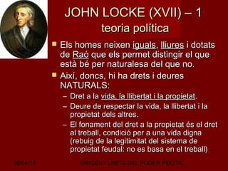 06/04/14 ORIGEN I LÍMITS DEL PODER POLÍTIC7
JOHN LOCKE (XVII) – 1JOHN LOCKE (XVII) – 1
teoria políticateoria política
 Els homes neixenEls homes neixen igualsiguals,, lliureslliures i dotatsi dotats
dede RaóRaó que els permet distingir el queque els permet distingir el que
està bé per naturalesa del que no.està bé per naturalesa del que no.
 Així, doncs, hi ha drets i deuresAixí, doncs, hi ha drets i deures
NATURALS:NATURALS:
– Dret a laDret a la vida, la llibertat i la propietatvida, la llibertat i la propietat..
– Deure de respectar la vida, la llibertat i laDeure de respectar la vida, la llibertat i la
propietat dels altres.propietat dels altres.
– El fonament del dret a la propietat és el dretEl fonament del dret a la propietat és el dret
al treball, condició per a una vida dignaal treball, condició per a una vida digna
(rebuig de la legitimitat del sistema de(rebuig de la legitimitat del sistema de
propietat feudal: no es basa en el treball)propietat feudal: no es basa en el treball)
 