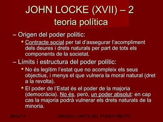 06/04/14 ORIGEN I LÍMITS DEL PODER POLÍTIC8
JOHN LOCKE (XVII) – 2JOHN LOCKE (XVII) – 2
teoria políticateoria política
– Origen del poder polític:Origen del poder polític:
 Contracte socialContracte social per tal d’assegurar l’acomplimentper tal d’assegurar l’acompliment
dels deures i drets naturals per part de tots elsdels deures i drets naturals per part de tots els
components de la societat.components de la societat.
– Límits i estructura del poder polític:Límits i estructura del poder polític:
 No és legítim l’estat que no acompleix els seusNo és legítim l’estat que no acompleix els seus
objectius, i menys el que vulnera la moral natural (dretobjectius, i menys el que vulnera la moral natural (dret
a la revolta).a la revolta).
 El poder de l’Estat és el poder de la majoriaEl poder de l’Estat és el poder de la majoria
(democràcia).(democràcia). No ésNo és, però,, però, un poder absolutun poder absolut: en cap: en cap
cas la majoria podrà vulnerar els drets naturals de lacas la majoria podrà vulnerar els drets naturals de la
minoria.minoria.
 