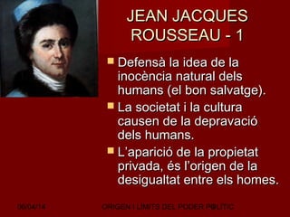 06/04/14 ORIGEN I LÍMITS DEL PODER POLÍTIC9
JEAN JACQUESJEAN JACQUES
ROUSSEAU - 1ROUSSEAU - 1
 Defensà la idea de laDefensà la idea de la
inocència natural delsinocència natural dels
humans (el bon salvatge).humans (el bon salvatge).
 La societat i la culturaLa societat i la cultura
causen de la depravaciócausen de la depravació
dels humans.dels humans.
 L’aparició de la propietatL’aparició de la propietat
privada, és l’origen de laprivada, és l’origen de la
desigualtat entre els homes.desigualtat entre els homes.
 