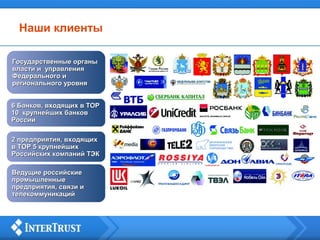 Наши клиенты
Государственные органыГосударственные органы
власти ивласти и управленияуправления
Федерального иФедерального и
регионального уровнярегионального уровня
6 Банков, входящих в ТОР6 Банков, входящих в ТОР
10 крупнейших банков10 крупнейших банков
РоссииРоссии
2 предприятия, входящих2 предприятия, входящих
в ТОР 5 крупнейшихв ТОР 5 крупнейших
Российских компаний ТЭКРоссийских компаний ТЭК
Ведущие российскиеВедущие российские
промышленныепромышленные
предприятия, связи ипредприятия, связи и
телекоммуникацийтелекоммуникаций
 