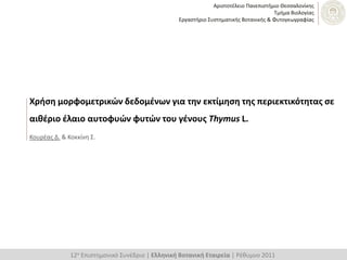 Αριςτοτζλειο Πανεπιςτήμιο Θεςςαλονίκησ
                                                                                      Σμήμα Βιολογίασ
                                                  Εργαςτήριο ΢υςτηματικήσ Βοτανικήσ & Φυτογεωγραφίασ




Χρήςη μορφομετρικών δεδομζνων για την εκτίμηςη τησ περιεκτικότητασ ςε
αιθζριο ζλαιο αυτοφυών φυτών του γζνουσ Thymus L.
Κουρζασ Δ. & Κοκκίνη ΢.




              12ο Επιςτημονικό ΢υνζδριο | Ελληνική Βοτανική Εταιρεία | Ρζθυμνο 2011
 