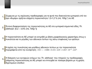 ςυμπεράςματα




1. Σύκθσλα κε ηηο ηζρύνπζεο πξνδηαγξαθέο γηα ηα θπηά πνπ δηαθηλνύληαη εκπνξηθά ππό ηνλ
   όξν «ζπκάξη» νξίδεηαη ειάρηζηε πεξηεθηηθόηεηα 1,0-1,2 % (mL 100g-1) ζε ΑΕ


     Έληνλε δηαθνξνπνίεζε ηεο πεξηεθηηθόηεηαο ζε ΑΕ ζην εκπνξηθά ζεκαληηθό είδνο Th.
2.
     sibthorpii [0,2 – 3,5% (mL 100g-1)]


     Η πεξηεθηηθόηεηα ζε ΑΕ κπνξεί λα εθηηκεζεί κε βάζε κνξθνινγηθνύο ραξαθηήξεο όπσο ε
3.
     ππθλόηεηα θαη ην κέγεζνο ησλ αδεληθώλ ιεπίσλ ηεο θάησ επηθάλεηαο ησλ θύιισλ


   Η ζρέζε ηεο ππθλόηεηαο θαη κεγέζνπο αδεληθώλ ιεπίσλ κε ηελ πεξηεθηηθόηεηα
4. πεξηγξάθεηαη από ηελ ζπλάξηεζε:



     Η δηάθξηζε ησλ απηνθπώλ αηόκσλ ηνπ Th. sibthorpii πνπ πιεξνύλ ηηο πξνδηαγξαθέο
5.
     ειάρηζηεο πεξηεθηηθόηεηαο ζε ΑΕ κπνξεί λα επηηεπρζεί ζε ηέζζεξα βήκαηα κε ηε ρξήζε
     δηρνηνκηθώλ θιεηδώλ
 