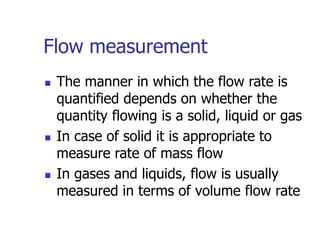 Flow measurement
 The manner in which the flow rate is
quantified depends on whether the
quantity flowing is a solid, liquid or gas
 In case of solid it is appropriate to
measure rate of mass flow
 In gases and liquids, flow is usually
measured in terms of volume flow rate
 