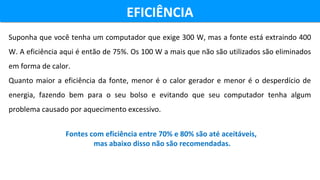 EFICIÊNCIAEFICIÊNCIA
Suponha que você tenha um computador que exige 300 W, mas a fonte está extraindo 400
W. A eficiência aqui é então de 75%. Os 100 W a mais que não são utilizados são eliminados
em forma de calor.
Quanto maior a eficiência da fonte, menor é o calor gerador e menor é o desperdício de
energia, fazendo bem para o seu bolso e evitando que seu computador tenha algum
problema causado por aquecimento excessivo.
Fontes com eficiência entre 70% e 80% são até aceitáveis,
mas abaixo disso não são recomendadas.
 