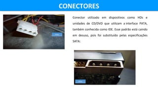 CONECTORESCONECTORES
Conector utilizado em dispositivos como HDs e
unidades de CD/DVD que utilizam a interface PATA,
também conhecida como IDE. Esse padrão está caindo
em desuso, pois foi substituído pelas especificações
SATA:
FITEL
FITEL
 