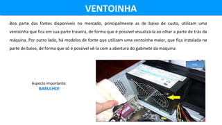 Boa parte das fontes disponíveis no mercado, principalmente as de baixo de custo, utilizam uma
ventoinha que fica em sua parte traseira, de forma que é possível visualizá-la ao olhar a parte de trás da
máquina. Por outro lado, há modelos de fonte que utilizam uma ventoinha maior, que fica instalada na
parte de baixo, de forma que só é possível vê-la com a abertura do gabinete da máquina
VENTOINHAVENTOINHA
Aspecto importante:
BARULHO!
FITEL
 