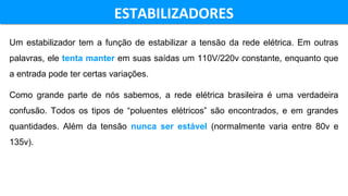 ESTABILIZADORESESTABILIZADORES
Um estabilizador tem a função de estabilizar a tensão da rede elétrica. Em outras
palavras, ele tenta manter em suas saídas um 110V/220v constante, enquanto que
a entrada pode ter certas variações.
Como grande parte de nós sabemos, a rede elétrica brasileira é uma verdadeira
confusão. Todos os tipos de “poluentes elétricos” são encontrados, e em grandes
quantidades. Além da tensão nunca ser estável (normalmente varia entre 80v e
135v).
 