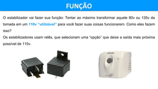 FUNÇÃOFUNÇÃO
O estabilizador vai fazer sua função: Tentar ao máximo transformar aquele 80v ou 135v da
tomada em um 110v “utilizável” para você fazer suas coisas funcionarem. Como eles fazem
isso?
Os estabilizadores usam relês, que selecionam uma “opção” que deixe a saída mais próxima
possível de 110v.
 