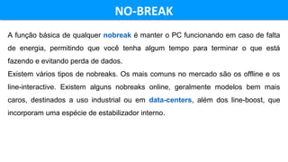NO-BREAKNO-BREAK
A função básica de qualquer nobreak é manter o PC funcionando em caso de falta
de energia, permitindo que você tenha algum tempo para terminar o que está
fazendo e evitando perda de dados.
Existem vários tipos de nobreaks. Os mais comuns no mercado são os offline e os
line-interactive. Existem alguns nobreaks online, geralmente modelos bem mais
caros, destinados a uso industrial ou em data-centers, além dos line-boost, que
incorporam uma espécie de estabilizador interno.
 