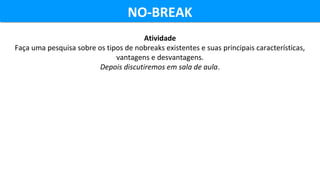 NO-BREAKNO-BREAK
Atividade
Faça uma pesquisa sobre os tipos de nobreaks existentes e suas principais características,
vantagens e desvantagens.
Depois discutiremos em sala de aula.
 