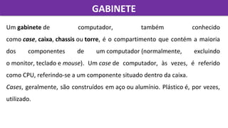 GABINETEGABINETE
Um gabinete de  computador,  também  conhecido 
como case, caixa, chassis ou torre, é o compartimento que contém a maioria 
dos  componentes  de  um computador (normalmente,  excluindo 
o monitor, teclado e mouse).  Um case de  computador,  às  vezes,  é  referido 
como CPU, referindo-se a um componente situado dentro da caixa. 
Cases, geralmente, são construídos em aço ou alumínio. Plástico é, por vezes, 
utilizado.
 