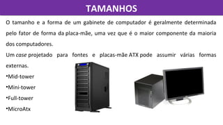 TAMANHOSTAMANHOS
O  tamanho  e  a  forma  de  um  gabinete  de  computador  é  geralmente  determinada 
pelo fator de forma da placa-mãe, uma vez que é o maior componente da maioria 
dos computadores. 
Um case projetado  para  fontes  e  placas-mãe ATX pode  assumir  várias  formas 
externas.
•Mid-tower
•Mini-tower
•Full-tower
•MicroAtx
 