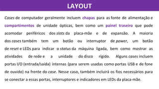Cases de  computador  geralmente  incluem  chapas  para  as fonte  de  alimentação e 
compartimentos  de  unidade  ópticas,  bem  como  um  painel traseiro que  pode 
acomodar  periféricos  dos slots da  placa-mãe  e  de  expansão.  A  maioria 
dos cases também  tem  um  botão  ou  interruptor  de power,  um  botão 
de reset e LEDs para  indicar  o status da  máquina  ligada,  bem  como  mostrar  as 
atividades  de rede e  a  unidade  do disco  rígido.  Alguns cases incluem 
portas I/O (entrada/saída) internas (para serem usadas como portas USB e de fone 
de ouvido) na frente do case. Nesse caso, também incluirá os fios necessários para 
se conectar a essas portas, interruptores e indicadores em LEDs da placa-mãe.
LAYOUTLAYOUT
 