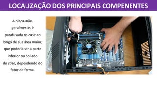 LOCALIZAÇÃO DOS PRINCIPAIS COMPENENTESLOCALIZAÇÃO DOS PRINCIPAIS COMPENENTES
A placa-mãe, 
geralmente, é 
parafusada no case ao 
longo de sua área maior, 
que poderia ser a parte 
inferior ou do lado 
do case, dependendo do 
fator de forma.
 