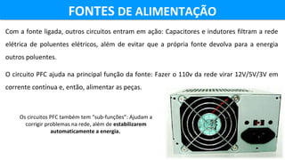 Com a fonte ligada, outros circuitos entram em ação: Capacitores e indutores filtram a rede 
elétrica  de  poluentes  elétricos,  além  de  evitar  que  a  própria  fonte  devolva  para  a  energia 
outros poluentes.
O circuito PFC ajuda na principal função da fonte: Fazer o 110v da rede virar 12V/5V/3V em 
corrente contínua e, então, alimentar as peças. 
FONTES DE ALIMENTAÇÃOFONTES DE ALIMENTAÇÃO
Os circuitos PFC também tem “sub-funções”: Ajudam a 
corrigir problemas na rede, além de estabilizarem
automaticamente a energia. 
 