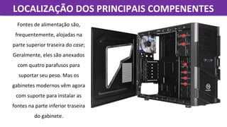LOCALIZAÇÃO DOS PRINCIPAIS COMPENENTESLOCALIZAÇÃO DOS PRINCIPAIS COMPENENTES
Fontes de alimentação são, 
frequentemente, alojadas na 
parte superior traseira do case; 
Geralmente, eles são anexados 
com quatro parafusos para 
suportar seu peso. Mas os 
gabinetes modernos vêm agora 
com suporte para instalar as 
fontes na parte inferior traseira 
do gabinete.
 